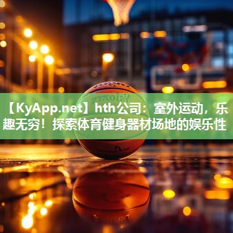 hth公司：室外运动，乐趣无穷！探索体育健身器材场地的娱乐性