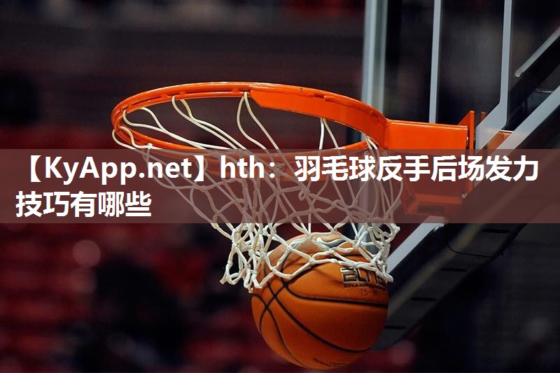 羽毛球反手后场发力技巧有哪些 羽毛球反手后场发力技巧有哪些